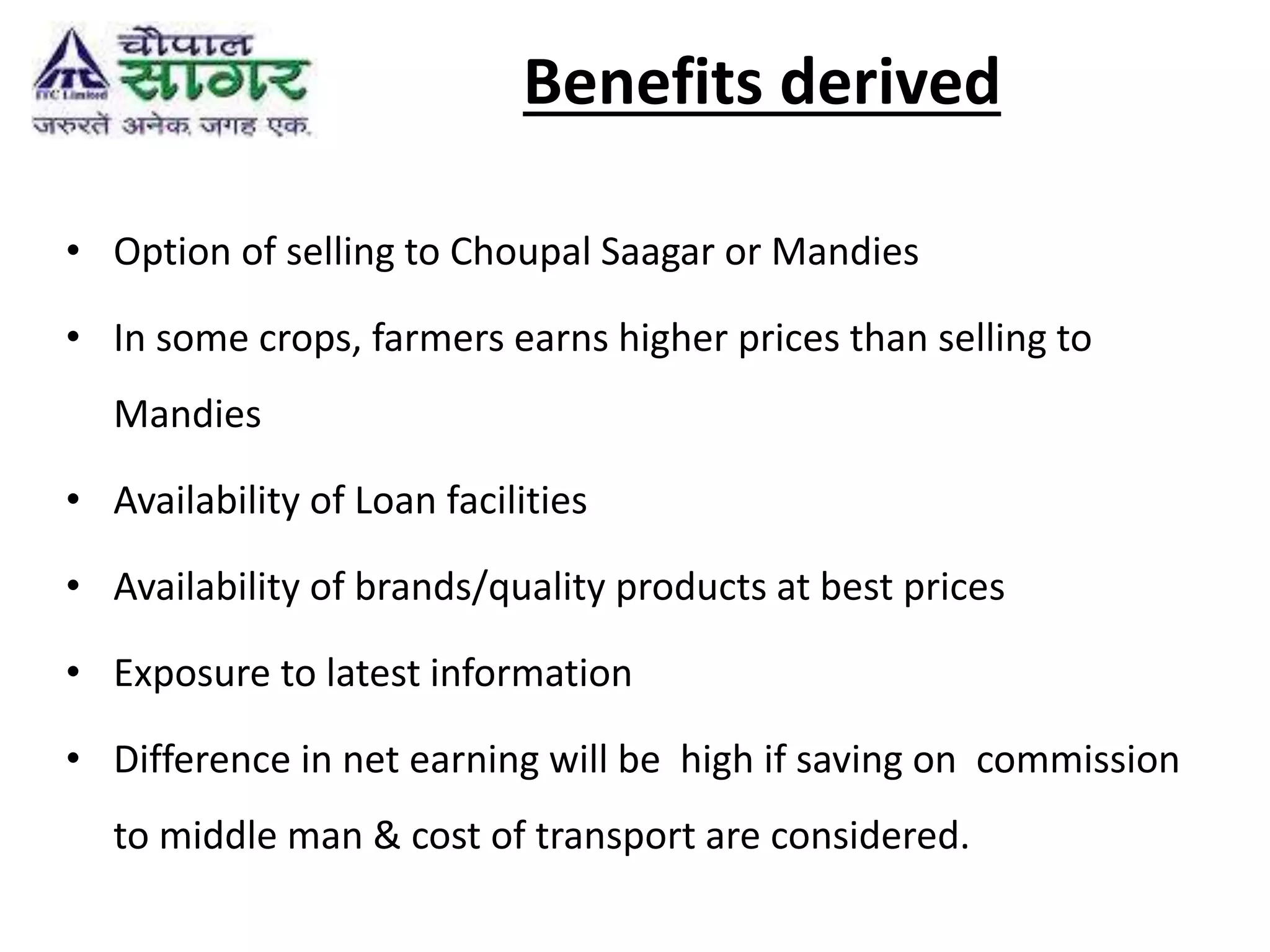 Benefits derived
• Option of selling to Choupal Saagar or Mandies
• In some crops, farmers earns higher prices than selling to
Mandies
• Availability of Loan facilities
• Availability of brands/quality products at best prices
• Exposure to latest information
• Difference in net earning will be high if saving on commission
to middle man & cost of transport are considered.
 