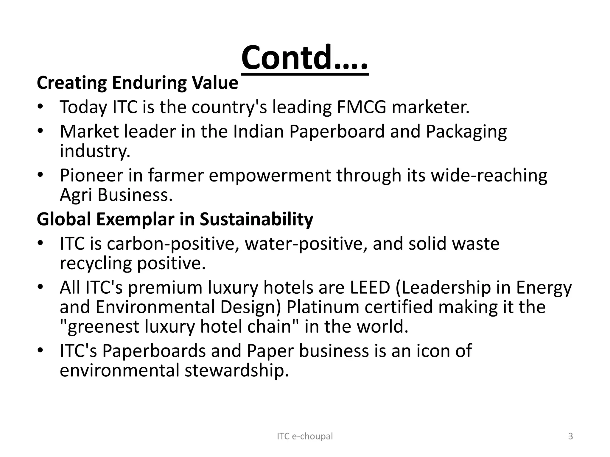 Contd….
Creating Enduring Value
• Today ITC is the country's leading FMCG marketer.
• Market leader in the Indian Paperboard and Packaging
industry.
• Pioneer in farmer empowerment through its wide-reaching
Agri Business.
Global Exemplar in Sustainability
• ITC is carbon-positive, water-positive, and solid waste
recycling positive.
• All ITC's premium luxury hotels are LEED (Leadership in Energy
and Environmental Design) Platinum certified making it the
"greenest luxury hotel chain" in the world.
• ITC's Paperboards and Paper business is an icon of
environmental stewardship.
ITC e-choupal 3
 