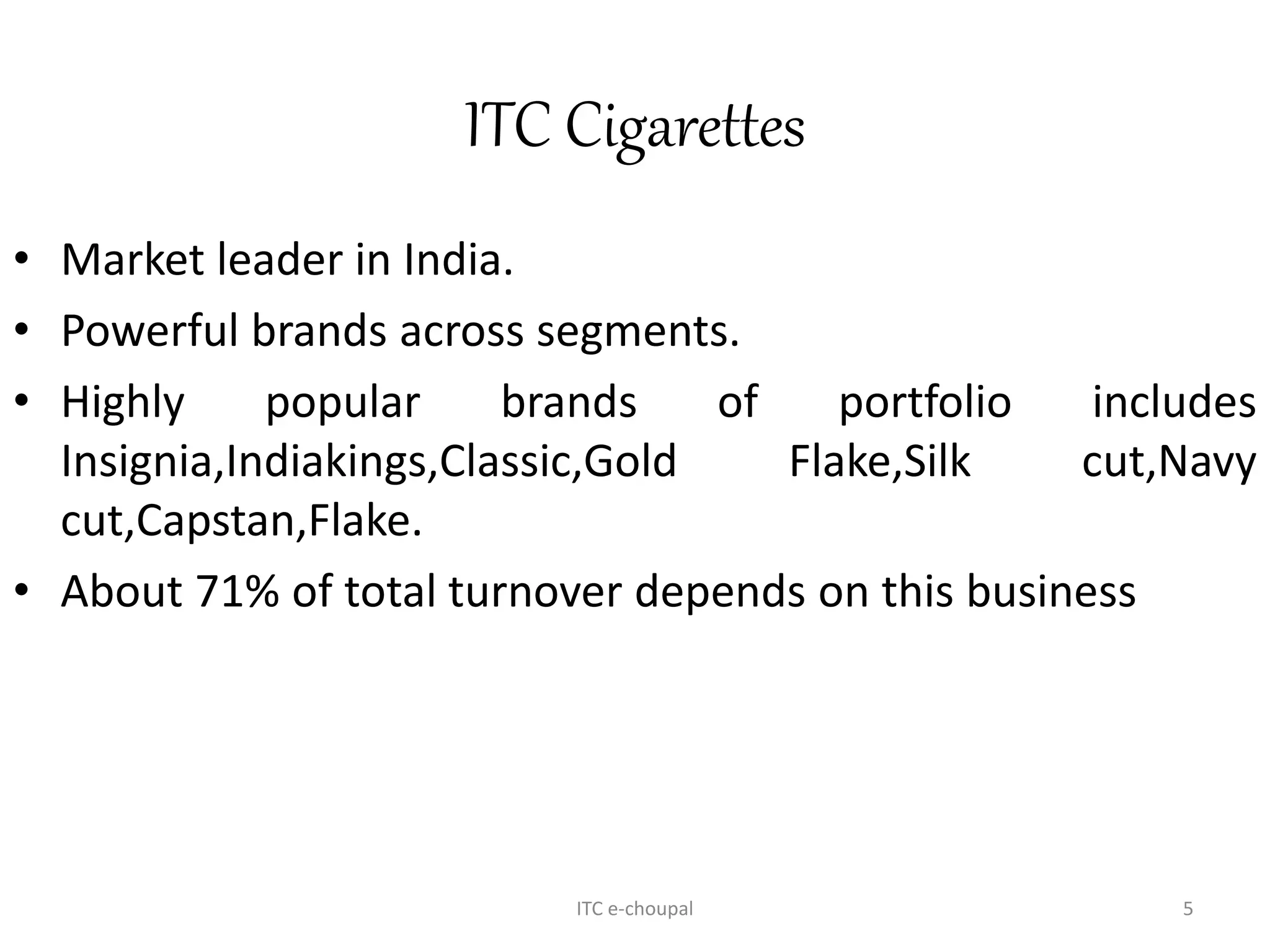 ITC Cigarettes
• Market leader in India.
• Powerful brands across segments.
• Highly popular brands of portfolio includes
Insignia,Indiakings,Classic,Gold Flake,Silk cut,Navy
cut,Capstan,Flake.
• About 71% of total turnover depends on this business
ITC e-choupal 5
 