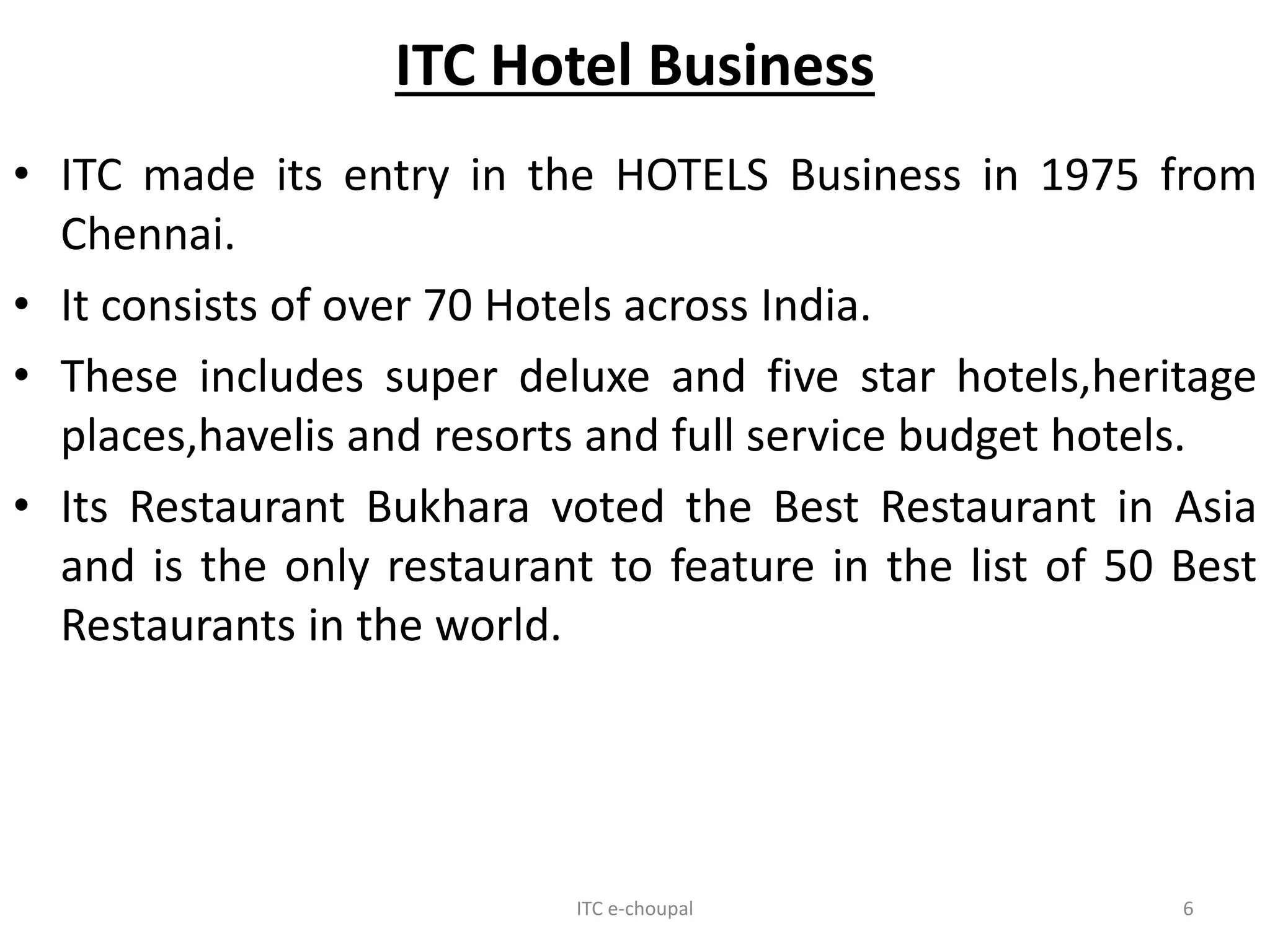 ITC Hotel Business
• ITC made its entry in the HOTELS Business in 1975 from
Chennai.
• It consists of over 70 Hotels across India.
• These includes super deluxe and five star hotels,heritage
places,havelis and resorts and full service budget hotels.
• Its Restaurant Bukhara voted the Best Restaurant in Asia
and is the only restaurant to feature in the list of 50 Best
Restaurants in the world.
ITC e-choupal 6
 