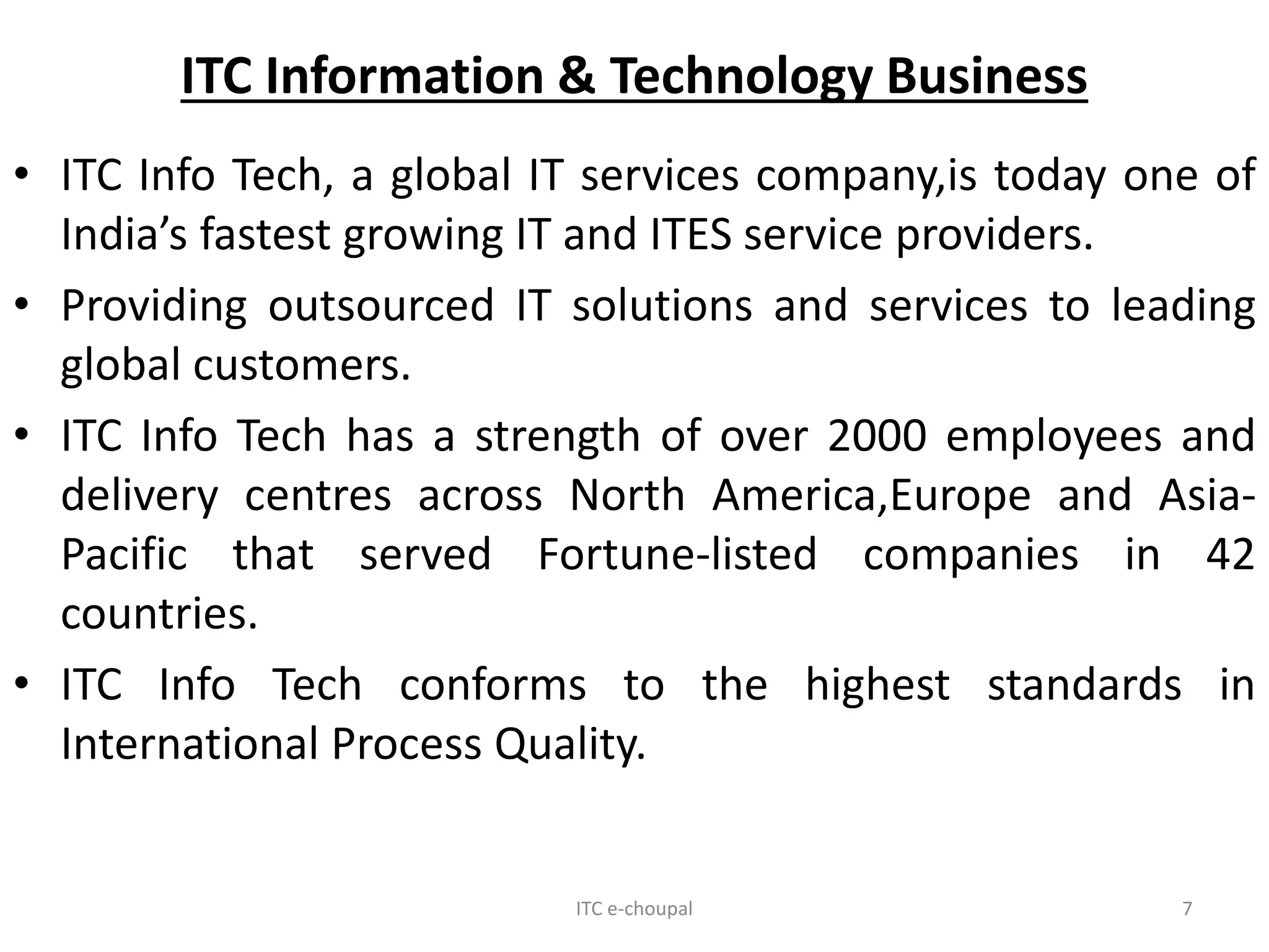 ITC Information & Technology Business
• ITC Info Tech, a global IT services company,is today one of
India’s fastest growing IT and ITES service providers.
• Providing outsourced IT solutions and services to leading
global customers.
• ITC Info Tech has a strength of over 2000 employees and
delivery centres across North America,Europe and Asia-
Pacific that served Fortune-listed companies in 42
countries.
• ITC Info Tech conforms to the highest standards in
International Process Quality.
ITC e-choupal 7
 