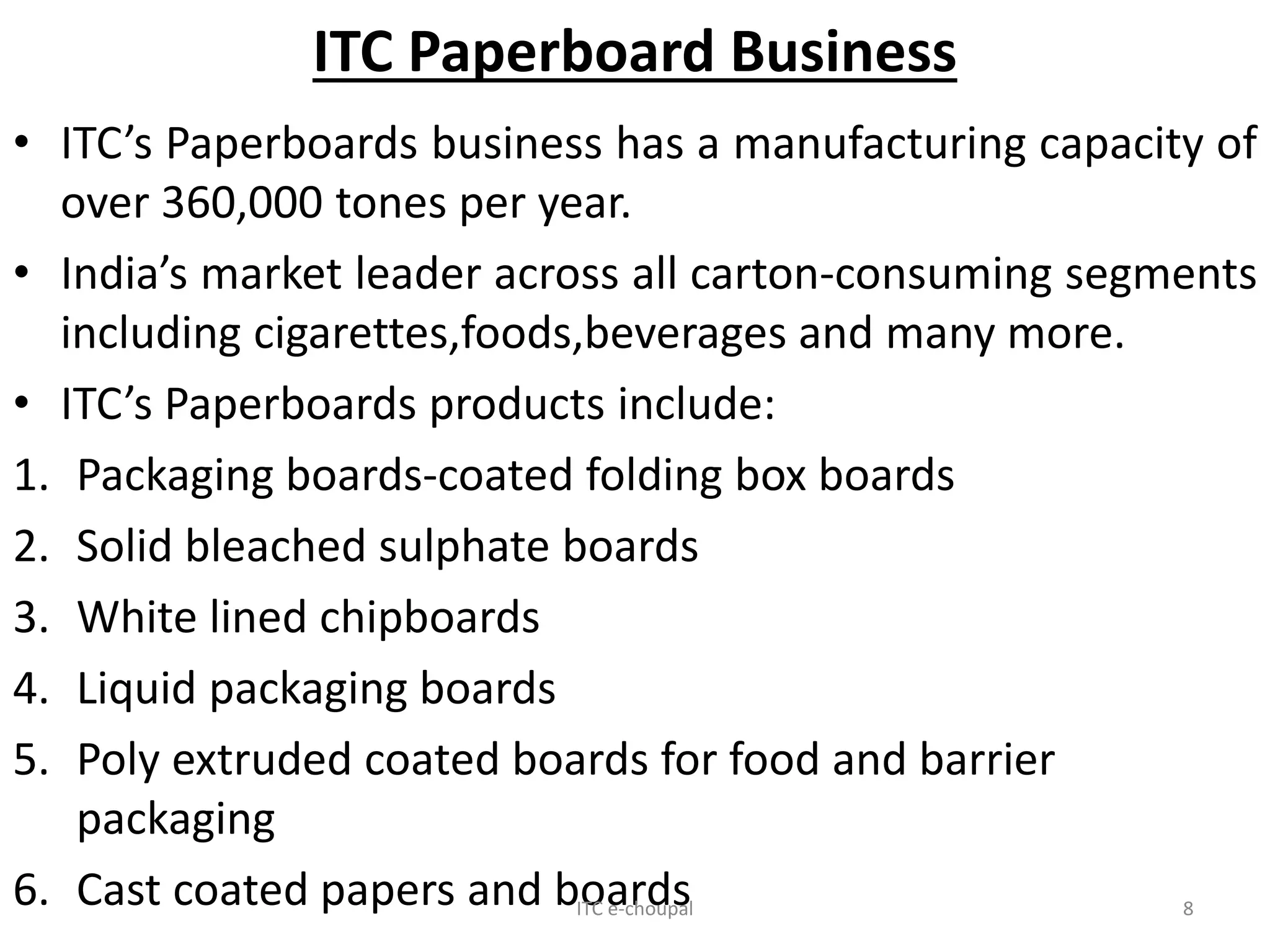 ITC Paperboard Business
• ITC’s Paperboards business has a manufacturing capacity of
over 360,000 tones per year.
• India’s market leader across all carton-consuming segments
including cigarettes,foods,beverages and many more.
• ITC’s Paperboards products include:
1. Packaging boards-coated folding box boards
2. Solid bleached sulphate boards
3. White lined chipboards
4. Liquid packaging boards
5. Poly extruded coated boards for food and barrier
packaging
6. Cast coated papers and boardsITC e-choupal 8
 