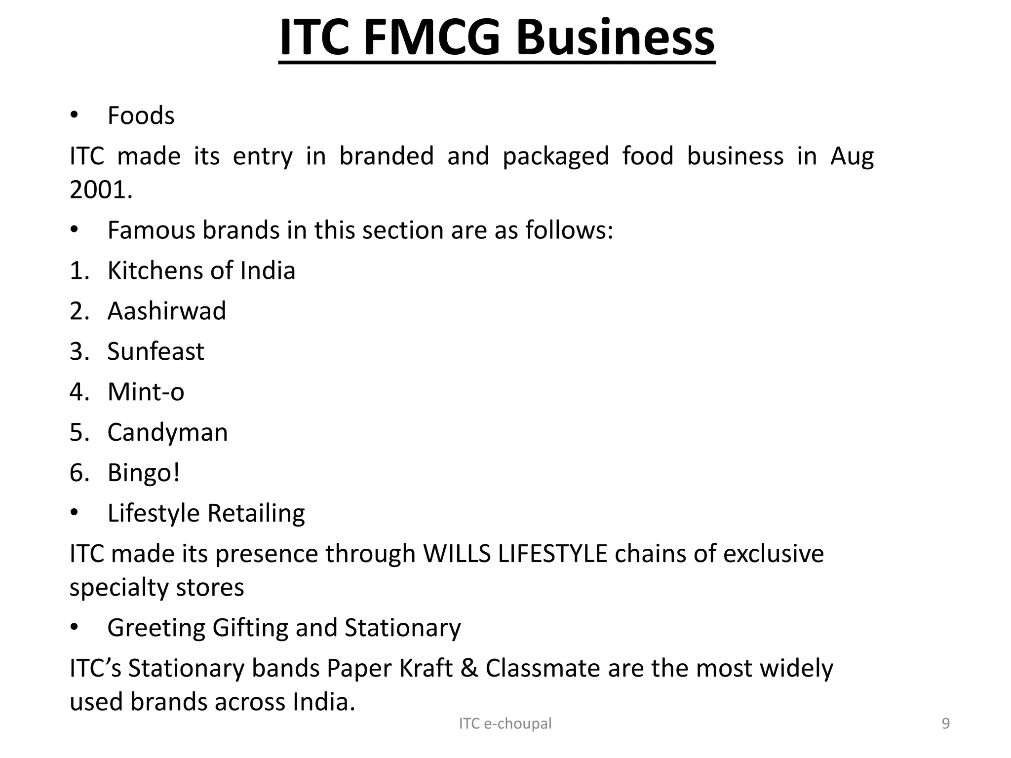 ITC FMCG Business
• Foods
ITC made its entry in branded and packaged food business in Aug
2001.
• Famous brands in this section are as follows:
1. Kitchens of India
2. Aashirwad
3. Sunfeast
4. Mint-o
5. Candyman
6. Bingo!
• Lifestyle Retailing
ITC made its presence through WILLS LIFESTYLE chains of exclusive
specialty stores
• Greeting Gifting and Stationary
ITC’s Stationary bands Paper Kraft & Classmate are the most widely
used brands across India.
ITC e-choupal 9
 
