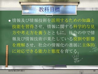 教科目標
   情報及び情報技術を活用するための知識と
    技能を習得させ，情報に関する科学的な見
    方や考え方を養うとともに，社会の中で情
    報及び情報技術が果たしている役割や影響
    を理解させ，社会の情報化の進展に主体的
    に対応できる能力と態度を育てる。



13/3/30 23時30分          10
 