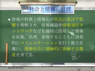 「社会と情報」目標
   情報の特徴と情報化が社会に及ぼす影
    響を理解させ，情報機器や情報通信ネ
    ットワークなどを適切に活用して情報
    を収集，処理，表現するとともに効果
    的にコミュニケーションを行う能力を
    養い，情報社会に積極的に参画する態
    度を育てる．

13/3/30 23時30分           11
 
