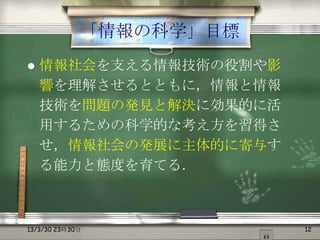 「情報の科学」目標
   情報社会を支える情報技術の役割や影
    響を理解させるとともに，情報と情報
    技術を問題の発見と解決に効果的に活
    用するための科学的な考え方を習得さ
    せ，情報社会の発展に主体的に寄与す
    る能力と態度を育てる．



13/3/30 23時30分           12
 