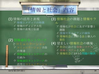 「情報と社会」内容
(1) 情報の活用と表現        (3) 情報社会の課題と情報モラ
    ア 情報とメディアの特徴      ル
    イ 情報のディジタル化      ア 情報化が社会に及ぼす影響と
    ウ 情報の表現と伝達        課題
                     イ 情報セキュリティの確保
                     ウ 情報社会における法と個人の
(2) 情報通信ネットワーク        責任
   とコミュニケーション       (4) 望ましい情報社会の構築
    ア コミュニケーション手段    ア 社会における情報システム
      の発達            イ 情報システムと人間
    イ 情報通信ネットワークの    ウ 情報社会における問題の解決
      仕組み
    ウ 情報通信ネットワークの
      活用とコミュニケーショ
      ン
13/3/30 23時30分                        14
 