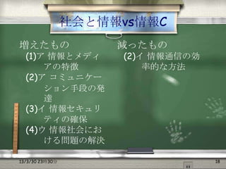 社会と情報vs情報C
増えたもの                 減ったもの
  (1)ア 情報とメディ         (2)イ 情報通信の効
      アの特徴                率的な方法
  (2)ア コミュニケー
      ション手段の発
      達
  (3)イ 情報セキュリ
      ティの確保
  (4)ウ 情報社会にお
      ける問題の解決

13/3/30 23時30分                      18
 