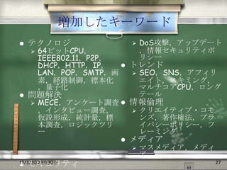 増加したキーワード
   テクノロジ                    DoS攻撃，アップデート
    64ビットCPU，
                             ，情報セキュリティポ
    IEEE802.11，P2P，           リシー
    DHCP，HTTP，IP，    トレンド
    LAN，POP，SMTP，画     SEO，SNS，アフィリ
    素，経路制御，標本化          エイト，スキミング，
    ，量子化                マルチコアCPU，ロング
 問題解決                  テール
   MECE，アンケート調査  情報倫理
    ，インタビュー調査，         クリエイティブ・コモ
    仮説形成，統計量，標          ンズ，著作権法，プラ
    本調査，ロジックツリ          イバシーポリシー，フ
    ー                   レーミング
                         メディア
                             マスメディア，メディ
                              ア
                                           27
    セキュリティ
13/3/30 23時30分

 