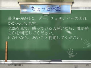 ちょっと休憩
長さnの配列に、グー、チョキ、パーのどれ
かが入ってます。
全部を見て、勝っている人がいたら、誰が勝
ちかを判定してください。
いないなら、あいこと判定してください。




13/3/30 23時30分            28
 