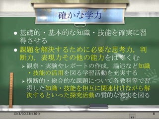 確かな学力
 基礎的・基本的な知識・技能を確実に習
  得させる
 課題を解決するために必要な思考力，判
  断力，表現力その他の能力をはぐくむ
     観察・実験やレポートの作成，論述など知識
      ・技能の活用を図る学習活動を充実する
     横断的・総合的な課題について各教科等で習
      得した知識・技能を相互に関連付けながら解
      決するといった探究活動の質的な充実を図る

13/3/30 23時30分               8
 