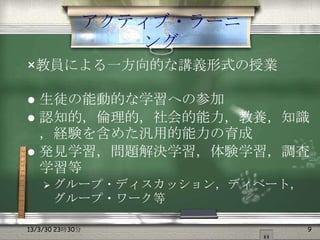 アクティブ・ラーニ
                    ング
×教員による一方向的な講義形式の授業

 生徒の能動的な学習への参加
 認知的，倫理的，社会的能力，教養，知識
  ，経験を含めた汎用的能力の育成
 発見学習，問題解決学習，体験学習，調査
  学習等
     グループ・ディスカッション，ディベート，
      グループ・ワーク等

13/3/30 23時30分               9
 