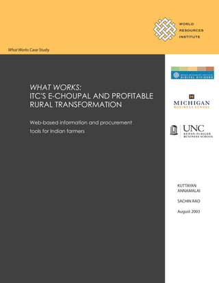 WORLD
RESOURCES
INSTITUTE

What Works Case Study

WHAT WORKS:
ITC'S E-CHOUPAL AND PROFITABLE
RURAL TRANSFORMATION
Web-based information and procurement
tools for Indian farmers

KUTTAYAN
ANNAMALAI
SACHIN RAO
August 2003

 