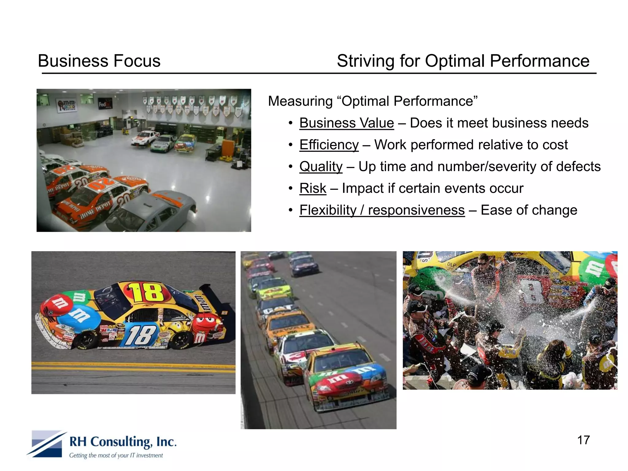 Business Focus             Striving for Optimal Performance

                 Measuring “Optimal Performance”
                   • Business Value – Does it meet business needs
                   • Efficiency – Work performed relative to cost
                   • Quality – Up time and number/severity of defects
                   • Risk – Impact if certain events occur
                   • Flexibility / responsiveness – Ease of change




                                                                    17
 