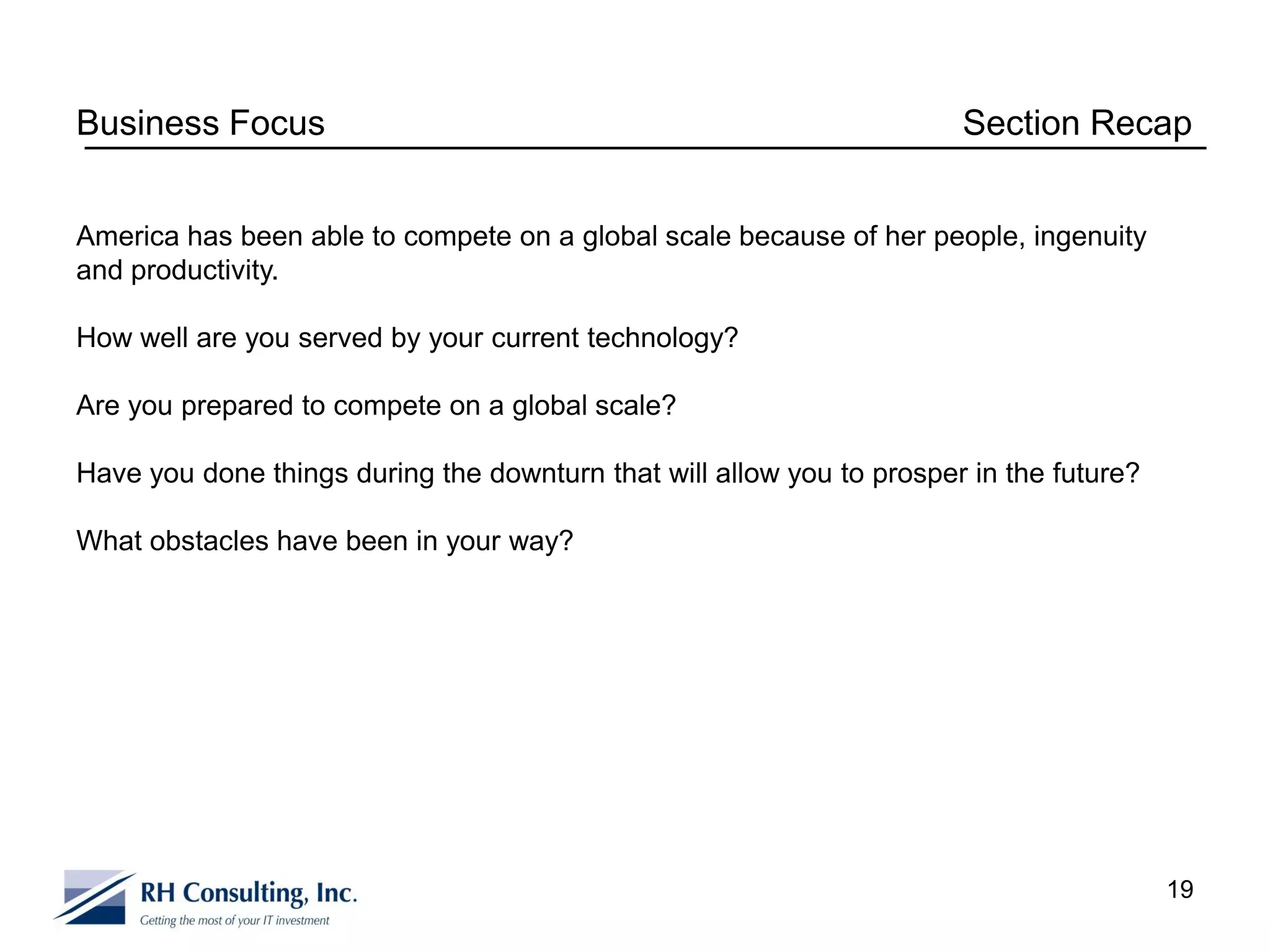 Business Focus                                                         Section Recap


America has been able to compete on a global scale because of her people, ingenuity
and productivity.

How well are you served by your current technology?

Are you prepared to compete on a global scale?

Have you done things during the downturn that will allow you to prosper in the future?

What obstacles have been in your way?




                                                                                         19
 