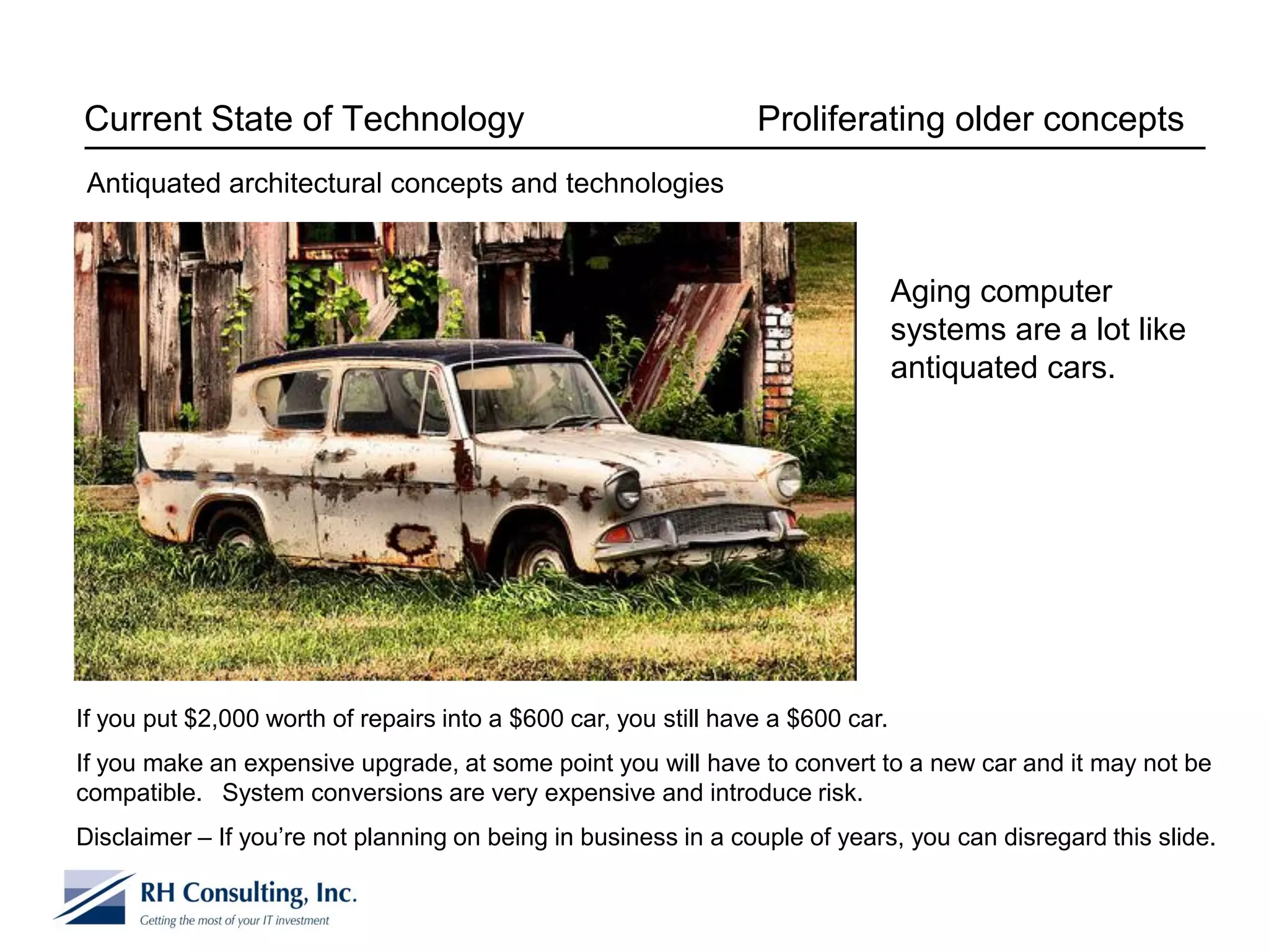 Current State of Technology                                      Proliferating older concepts
 Antiquated architectural concepts and technologies


                                                                                 Aging computer
                                                                                 systems are a lot like
                                                                                 antiquated cars.




If you put $2,000 worth of repairs into a $600 car, you still have a $600 car.
If you make an expensive upgrade, at some point you will have to convert to a new car and it may not be
compatible. System conversions are very expensive and introduce risk.
Disclaimer – If you’re not planning on being in business in a couple of years, you can disregard this slide.
 
