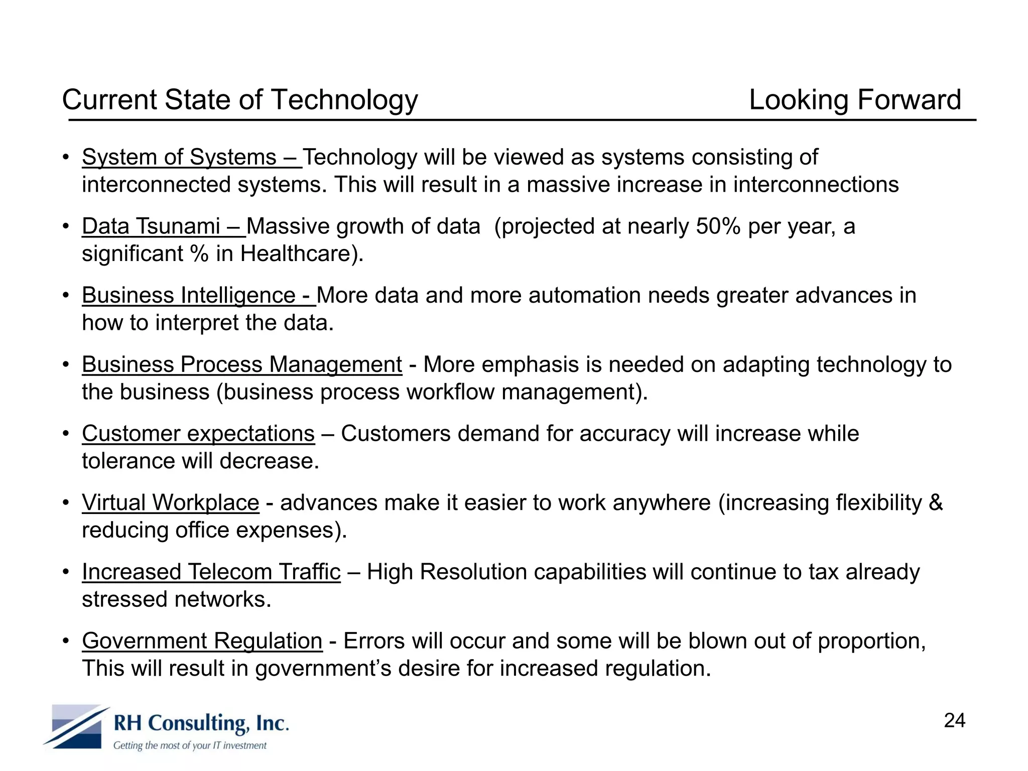 Current State of Technology                                          Looking Forward
• System of Systems – Technology will be viewed as systems consisting of
  interconnected systems. This will result in a massive increase in interconnections
• Data Tsunami – Massive growth of data (projected at nearly 50% per year, a
  significant % in Healthcare).
• Business Intelligence - More data and more automation needs greater advances in
  how to interpret the data.
• Business Process Management - More emphasis is needed on adapting technology to
  the business (business process workflow management).
• Customer expectations – Customers demand for accuracy will increase while
  tolerance will decrease.
• Virtual Workplace - advances make it easier to work anywhere (increasing flexibility &
  reducing office expenses).
• Increased Telecom Traffic – High Resolution capabilities will continue to tax already
  stressed networks.
• Government Regulation - Errors will occur and some will be blown out of proportion,
  This will result in government’s desire for increased regulation.

                                                                                           24
 