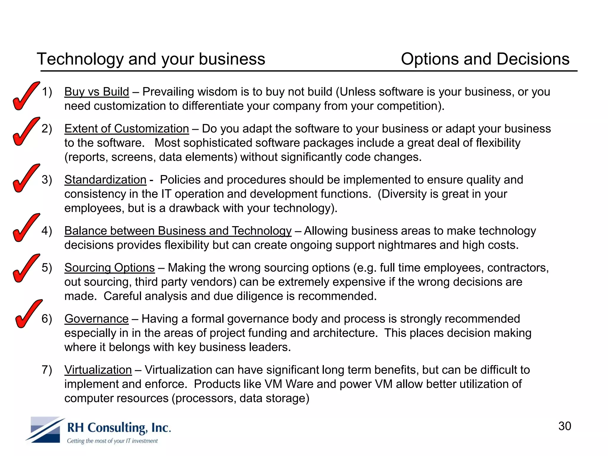 Technology and your business                                              Options and Decisions
1)   Buy vs Build – Prevailing wisdom is to buy not build (Unless software is your business, or you
     need customization to differentiate your company from your competition).
2)   Extent of Customization – Do you adapt the software to your business or adapt your business
     to the software. Most sophisticated software packages include a great deal of flexibility
     (reports, screens, data elements) without significantly code changes.
3)   Standardization - Policies and procedures should be implemented to ensure quality and
     consistency in the IT operation and development functions. (Diversity is great in your
     employees, but is a drawback with your technology).
4)   Balance between Business and Technology – Allowing business areas to make technology
     decisions provides flexibility but can create ongoing support nightmares and high costs.
5)   Sourcing Options – Making the wrong sourcing options (e.g. full time employees, contractors,
     out sourcing, third party vendors) can be extremely expensive if the wrong decisions are
     made. Careful analysis and due diligence is recommended.
6)   Governance – Having a formal governance body and process is strongly recommended
     especially in in the areas of project funding and architecture. This places decision making
     where it belongs with key business leaders.
7)   Virtualization – Virtualization can have significant long term benefits, but can be difficult to
     implement and enforce. Products like VM Ware and power VM allow better utilization of
     computer resources (processors, data storage)

                                                                                                        30
 