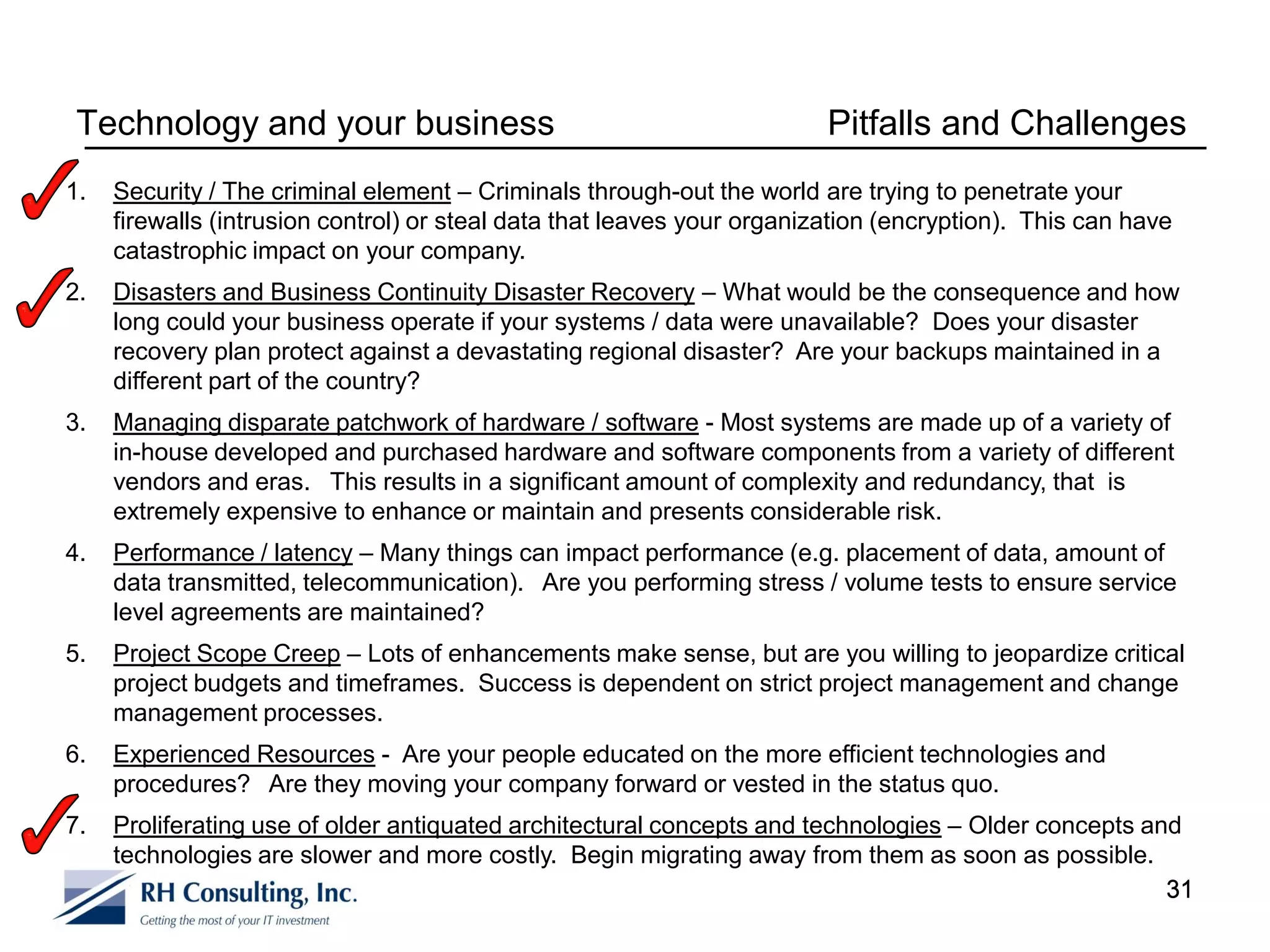 Technology and your business                                            Pitfalls and Challenges
1.   Security / The criminal element – Criminals through-out the world are trying to penetrate your
     firewalls (intrusion control) or steal data that leaves your organization (encryption). This can have
     catastrophic impact on your company.
2.   Disasters and Business Continuity Disaster Recovery – What would be the consequence and how
     long could your business operate if your systems / data were unavailable? Does your disaster
     recovery plan protect against a devastating regional disaster? Are your backups maintained in a
     different part of the country?
3.   Managing disparate patchwork of hardware / software - Most systems are made up of a variety of
     in-house developed and purchased hardware and software components from a variety of different
     vendors and eras. This results in a significant amount of complexity and redundancy, that is
     extremely expensive to enhance or maintain and presents considerable risk.
4.   Performance / latency – Many things can impact performance (e.g. placement of data, amount of
     data transmitted, telecommunication). Are you performing stress / volume tests to ensure service
     level agreements are maintained?
5.   Project Scope Creep – Lots of enhancements make sense, but are you willing to jeopardize critical
     project budgets and timeframes. Success is dependent on strict project management and change
     management processes.
6.   Experienced Resources - Are your people educated on the more efficient technologies and
     procedures? Are they moving your company forward or vested in the status quo.
7.   Proliferating use of older antiquated architectural concepts and technologies – Older concepts and
     technologies are slower and more costly. Begin migrating away from them as soon as possible.
                                                                                                      31
 