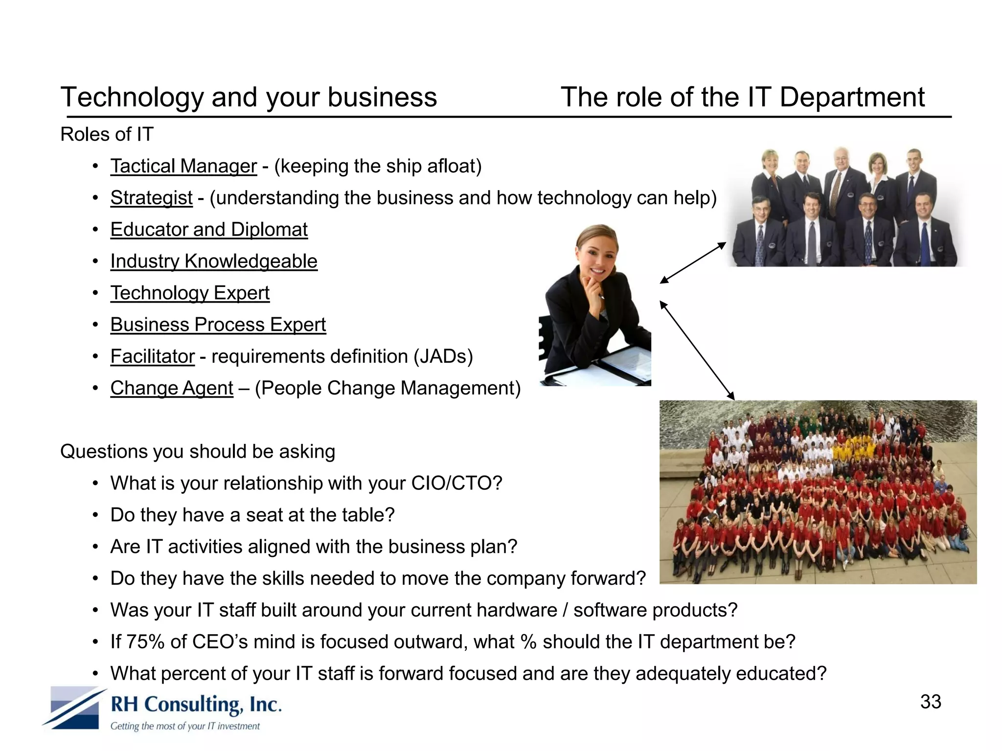 Technology and your business                             The role of the IT Department
Roles of IT
   • Tactical Manager - (keeping the ship afloat)
   • Strategist - (understanding the business and how technology can help)
   • Educator and Diplomat
   • Industry Knowledgeable
   • Technology Expert
   • Business Process Expert
   • Facilitator - requirements definition (JADs)
   • Change Agent – (People Change Management)


Questions you should be asking
   • What is your relationship with your CIO/CTO?
   • Do they have a seat at the table?
   • Are IT activities aligned with the business plan?
   • Do they have the skills needed to move the company forward?
   • Was your IT staff built around your current hardware / software products?
   • If 75% of CEO’s mind is focused outward, what % should the IT department be?
   • What percent of your IT staff is forward focused and are they adequately educated?
                                                                                          33
 