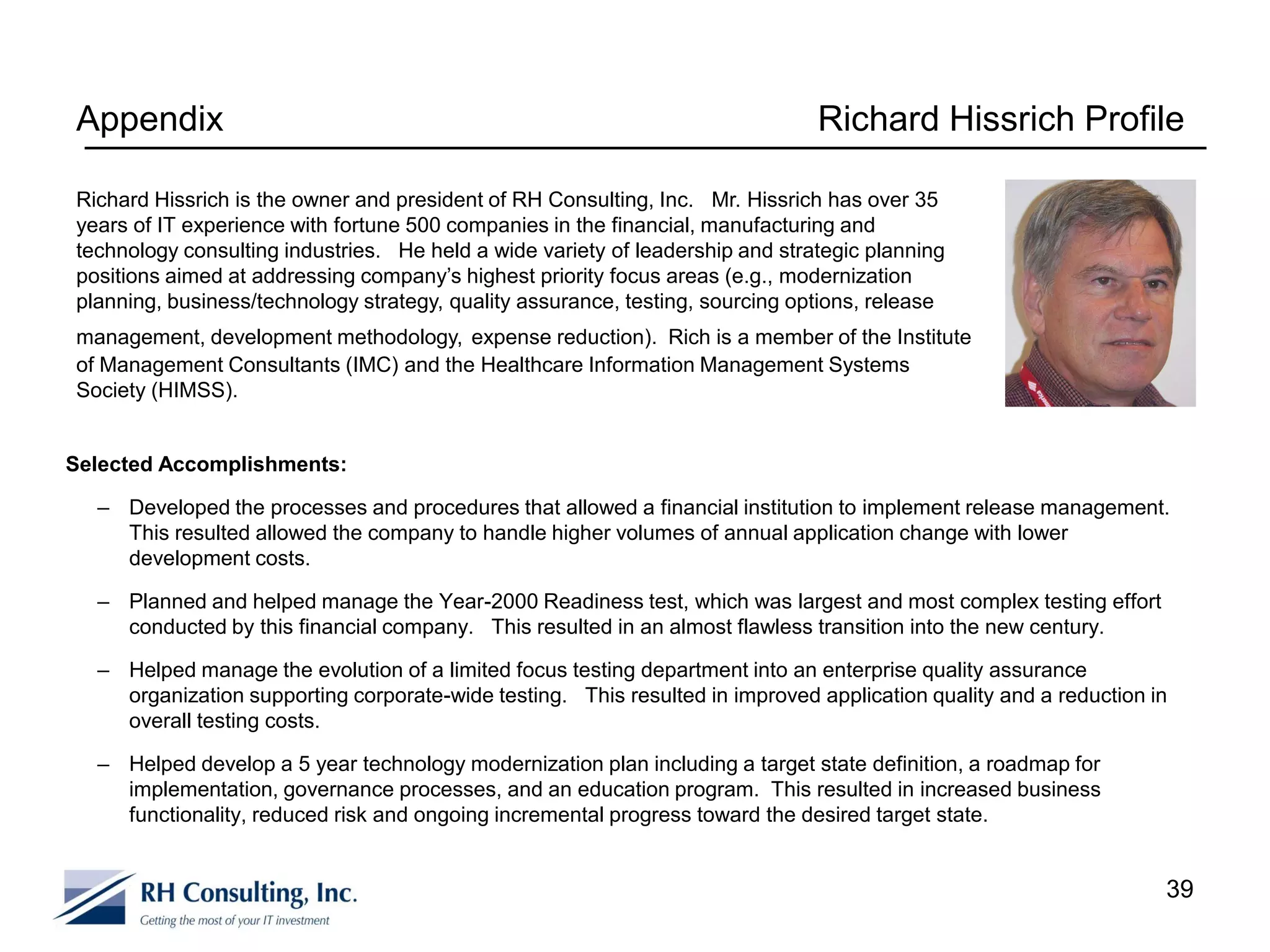 Appendix                                                                       Richard Hissrich Profile

Richard Hissrich is the owner and president of RH Consulting, Inc. Mr. Hissrich has over 35
years of IT experience with fortune 500 companies in the financial, manufacturing and
technology consulting industries. He held a wide variety of leadership and strategic planning
positions aimed at addressing company’s highest priority focus areas (e.g., modernization
planning, business/technology strategy, quality assurance, testing, sourcing options, release
management, development methodology, expense reduction). Rich is a member of the Institute
of Management Consultants (IMC) and the Healthcare Information Management Systems
Society (HIMSS).


Selected Accomplishments:

  – Developed the processes and procedures that allowed a financial institution to implement release management.
    This resulted allowed the company to handle higher volumes of annual application change with lower
    development costs.

  – Planned and helped manage the Year-2000 Readiness test, which was largest and most complex testing effort
    conducted by this financial company. This resulted in an almost flawless transition into the new century.

  – Helped manage the evolution of a limited focus testing department into an enterprise quality assurance
    organization supporting corporate-wide testing. This resulted in improved application quality and a reduction in
    overall testing costs.

  – Helped develop a 5 year technology modernization plan including a target state definition, a roadmap for
    implementation, governance processes, and an education program. This resulted in increased business
    functionality, reduced risk and ongoing incremental progress toward the desired target state.


                                                                                                                   39
 