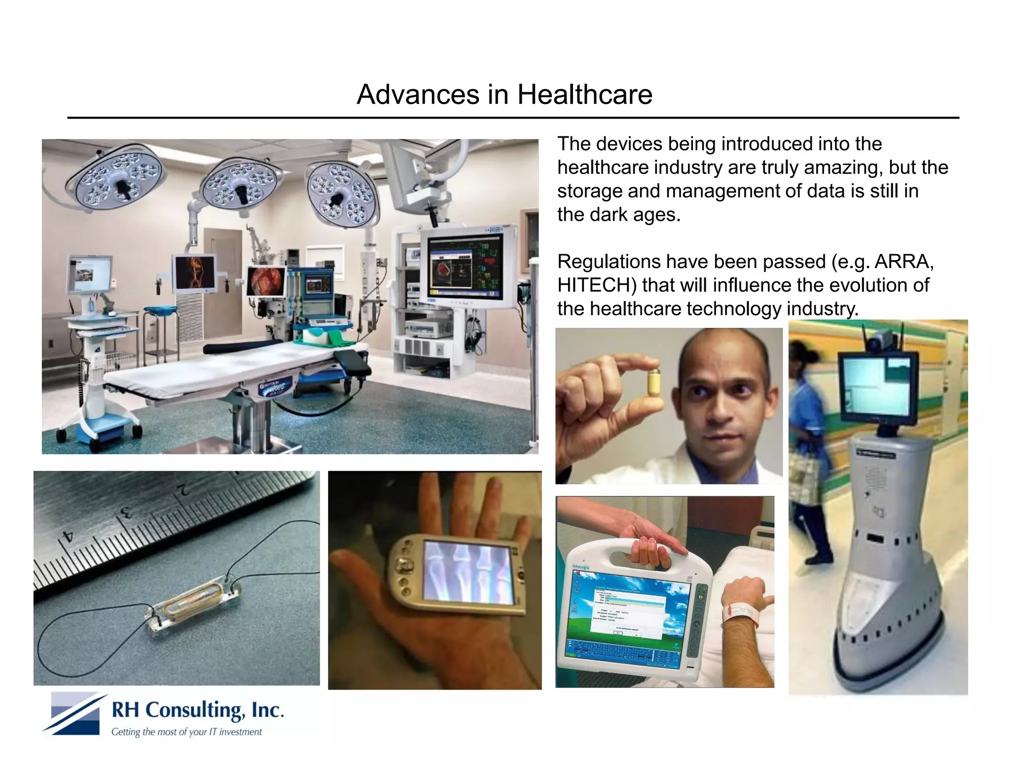 Advances in Healthcare
              The devices being introduced into the
              healthcare industry are truly amazing, but the
              storage and management of data is still in
              the dark ages.

              Regulations have been passed (e.g. ARRA,
              HITECH) that will influence the evolution of
              the healthcare technology industry.
 