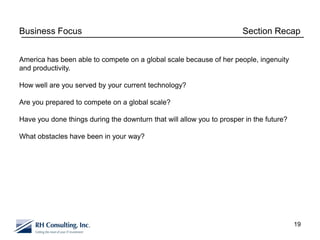 Business Focus                                                         Section Recap


America has been able to compete on a global scale because of her people, ingenuity
and productivity.

How well are you served by your current technology?

Are you prepared to compete on a global scale?

Have you done things during the downturn that will allow you to prosper in the future?

What obstacles have been in your way?




                                                                                         19
 