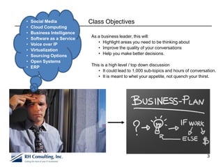 •   Social Media            Class Objectives
•   Cloud Computing
•   Business Intelligence
                             As a business leader, this will:
•   Software as a Service
                                • Highlight areas you need to be thinking about
•   Voice over IP
                                • Improve the quality of your conversations
•   Virtualization
                                • Help you make better decisions.
•   Sourcing Options
•   Open Systems
                             This is a high level / top down discussion
•   ERP
                                • It could lead to 1,000 sub-topics and hours of conversation.
                                • It is meant to whet your appetite, not quench your thirst.




                                                                                         3
 
