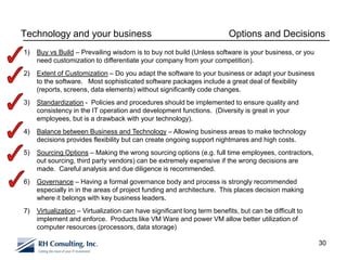Technology and your business                                              Options and Decisions
1)   Buy vs Build – Prevailing wisdom is to buy not build (Unless software is your business, or you
     need customization to differentiate your company from your competition).
2)   Extent of Customization – Do you adapt the software to your business or adapt your business
     to the software. Most sophisticated software packages include a great deal of flexibility
     (reports, screens, data elements) without significantly code changes.
3)   Standardization - Policies and procedures should be implemented to ensure quality and
     consistency in the IT operation and development functions. (Diversity is great in your
     employees, but is a drawback with your technology).
4)   Balance between Business and Technology – Allowing business areas to make technology
     decisions provides flexibility but can create ongoing support nightmares and high costs.
5)   Sourcing Options – Making the wrong sourcing options (e.g. full time employees, contractors,
     out sourcing, third party vendors) can be extremely expensive if the wrong decisions are
     made. Careful analysis and due diligence is recommended.
6)   Governance – Having a formal governance body and process is strongly recommended
     especially in in the areas of project funding and architecture. This places decision making
     where it belongs with key business leaders.
7)   Virtualization – Virtualization can have significant long term benefits, but can be difficult to
     implement and enforce. Products like VM Ware and power VM allow better utilization of
     computer resources (processors, data storage)

                                                                                                        30
 