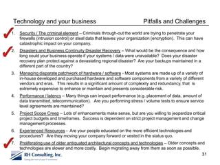 Technology and your business                                            Pitfalls and Challenges
1.   Security / The criminal element – Criminals through-out the world are trying to penetrate your
     firewalls (intrusion control) or steal data that leaves your organization (encryption). This can have
     catastrophic impact on your company.
2.   Disasters and Business Continuity Disaster Recovery – What would be the consequence and how
     long could your business operate if your systems / data were unavailable? Does your disaster
     recovery plan protect against a devastating regional disaster? Are your backups maintained in a
     different part of the country?
3.   Managing disparate patchwork of hardware / software - Most systems are made up of a variety of
     in-house developed and purchased hardware and software components from a variety of different
     vendors and eras. This results in a significant amount of complexity and redundancy, that is
     extremely expensive to enhance or maintain and presents considerable risk.
4.   Performance / latency – Many things can impact performance (e.g. placement of data, amount of
     data transmitted, telecommunication). Are you performing stress / volume tests to ensure service
     level agreements are maintained?
5.   Project Scope Creep – Lots of enhancements make sense, but are you willing to jeopardize critical
     project budgets and timeframes. Success is dependent on strict project management and change
     management processes.
6.   Experienced Resources - Are your people educated on the more efficient technologies and
     procedures? Are they moving your company forward or vested in the status quo.
7.   Proliferating use of older antiquated architectural concepts and technologies – Older concepts and
     technologies are slower and more costly. Begin migrating away from them as soon as possible.
                                                                                                      31
 