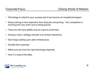 Corporate Focus                                          Closing Words of Wisdom


• Technology is critical to your success and it has become an exceptional bargain.

• Doing nothing is more expensive than doing the wrong thing. Your competition is
  evolving and if you aren’t you’re losing ground.

• There are still many pitfalls and you want to avoid them.

• Having a vision, strategy and plan is of utmost importance.

• Don’t keep building upon older infrastructure.

• Simplify then automate.

• Make sure you have the right technology expertise.

• Give IT a seat at the table.




                                                                                     36
 
