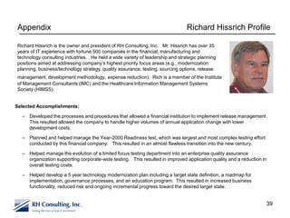 Appendix                                                                       Richard Hissrich Profile

Richard Hissrich is the owner and president of RH Consulting, Inc. Mr. Hissrich has over 35
years of IT experience with fortune 500 companies in the financial, manufacturing and
technology consulting industries. He held a wide variety of leadership and strategic planning
positions aimed at addressing company’s highest priority focus areas (e.g., modernization
planning, business/technology strategy, quality assurance, testing, sourcing options, release
management, development methodology, expense reduction). Rich is a member of the Institute
of Management Consultants (IMC) and the Healthcare Information Management Systems
Society (HIMSS).


Selected Accomplishments:

  – Developed the processes and procedures that allowed a financial institution to implement release management.
    This resulted allowed the company to handle higher volumes of annual application change with lower
    development costs.

  – Planned and helped manage the Year-2000 Readiness test, which was largest and most complex testing effort
    conducted by this financial company. This resulted in an almost flawless transition into the new century.

  – Helped manage the evolution of a limited focus testing department into an enterprise quality assurance
    organization supporting corporate-wide testing. This resulted in improved application quality and a reduction in
    overall testing costs.

  – Helped develop a 5 year technology modernization plan including a target state definition, a roadmap for
    implementation, governance processes, and an education program. This resulted in increased business
    functionality, reduced risk and ongoing incremental progress toward the desired target state.


                                                                                                                   39
 