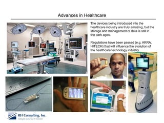 Advances in Healthcare
              The devices being introduced into the
              healthcare industry are truly amazing, but the
              storage and management of data is still in
              the dark ages.

              Regulations have been passed (e.g. ARRA,
              HITECH) that will influence the evolution of
              the healthcare technology industry.
 