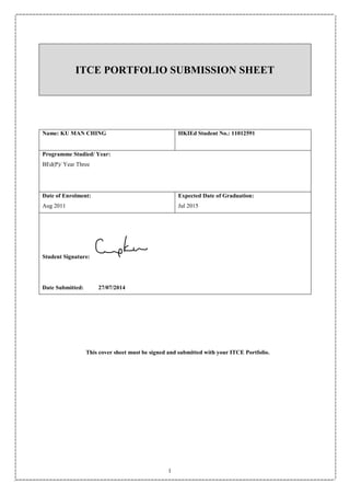 1
ITCE PORTFOLIO SUBMISSION SHEET
Name: KU MAN CHING HKIEd Student No.: 11012591
Programme Studied/ Year:
BEd(P)/ Year Three
Date of Enrolment:
Aug 2011
Expected Date of Graduation:
Jul 2015
Student Signature:
Date Submitted: 27/07/2014
This cover sheet must be signed and submitted with your ITCE Portfolio.
 