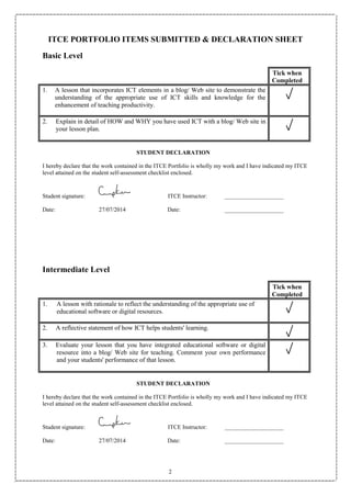 2
ITCE PORTFOLIO ITEMS SUBMITTED & DECLARATION SHEET
Basic Level
Tick when
Completed
1. A lesson that incorporates ICT elements in a blog/ Web site to demonstrate the
understanding of the appropriate use of ICT skills and knowledge for the
enhancement of teaching productivity.
2. Explain in detail of HOW and WHY you have used ICT with a blog/ Web site in
your lesson plan.
STUDENT DECLARATION
I hereby declare that the work contained in the ITCE Portfolio is wholly my work and I have indicated my ITCE
level attained on the student self-assessment checklist enclosed.
Student signature: ITCE Instructor: ____________________
Date: 27/07/2014 Date: ____________________
Intermediate Level
Tick when
Completed
1. A lesson with rationale to reflect the understanding of the appropriate use of
educational software or digital resources.
2. A reflective statement of how ICT helps students' learning.
3. Evaluate your lesson that you have integrated educational software or digital
resource into a blog/ Web site for teaching. Comment your own performance
and your students' performance of that lesson.
STUDENT DECLARATION
I hereby declare that the work contained in the ITCE Portfolio is wholly my work and I have indicated my ITCE
level attained on the student self-assessment checklist enclosed.
Student signature: ITCE Instructor: ____________________
Date: 27/07/2014 Date: ____________________
 