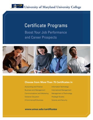 Give Your Career a Boost—
Contact UMUC Today!

You can complete your career-enhancing
certificate in a year or even sooner.                          About UMUC                                                                                                                               Certificate Programs
Why not begin today by taking
one of the following steps.
                                                               Serving Adult                                                                                                                            Boost Your Job Performance
1. Visit UMUC online.
     www.umuc.edu/careerboost
                                                               Students Worldwide                                                                                                                       and Career Prospects
2. Contact UMUC
     Phone: 800-888-UMUC
     Fax: 240-582-2575
     E-mail: enroll@umuc.edu
3. Return this postage-paid card today for free                Since 1947, University of Maryland University               credit leadership development and customized
   information about UMUC’s educational opportunities!         College (UMUC) has focused exclusively on the               programs, and conference services at its Inn and
                                                               education and professional-development needs of             Conference Center in Adelphi, Maryland.
                                                               adult students, offering classes at times and locations
                                                                                                                           UMUC is one of 11 degree-granting institutions
                                                               convenient to students whose busy schedules require
                                                                                                                           of the University System of Maryland. UMUC
                                                               that they balance school with full-time jobs and
                                                                                                                           collaborates with the schools in the University
                                                               full-time family or community responsibilities.
Information Request Card                                                                                                   System of Maryland and other Maryland educational
                                                               UMUC has earned a worldwide reputation for
                                                                                                                           institutions, both public and private. And under
                                                               excellence as a comprehensive virtual university and,
                                                                                                                           contract to the U.S. Department of Defense, UMUC
YES!        I want to learn more about UMUC. Rush me           through a combination of on-site and online learning
                                                                                                                           is the leading education provider for the U.S. military,
    Paying for Your Education brochure                         formats, provides educational opportunities for life-
                                                                                                                           offering on-site classes to active-duty servicemembers
    Program Information (list up to three)                     long learning to students in Maryland, as well as
                                                                                                                           and their dependents at bases throughout Europe
       _________________________________________________       throughout the United States and around the world.
                                                                                                                           and Asia, while also serving members of the military
       _________________________________________________       UMUC serves its students through undergraduate
                                                                                                                           in the United States.
    _________________________________________________          and graduate degree and certificate programs, non-
    Call/e-mail to discuss Send me information by mail

YES!     My organization is interested in offering                                                                                                                                                      Choose from More Than 75 Certificates in
UMUC certificate programs to employees.
Please call me to discuss education opportunities.
                                                                                                                                                                                                        Accounting and Finance         Information Technology
Please complete the following information:
                                                                                                                                                                                                        Business and Management        International Management

Name
                                                                                                                                                                                                        Communications and Marketing   Management of Technology

                                                                                                                                                                                                        Distance Education             Paralegal Studies
Title                                                          3501 University Boulevard East
Company
                                                               Adelphi, MD 20783-8080 USA                                                                                                               E-Commerce/E-Business          Science and Security
                                                               800-888-UMUC • www.umuc.edu
Address      Home                   Work

                                                               University of Maryland University College is accredited by the Commission on Higher Education of the Middle States Association
City                              State    Zip                 of Colleges and Schools, 3624 Market Street, Philadelphia, PA 19104 (215-662-5606). UMUC is governed by the University System
                                                               of Maryland Board of Regents and certified by the State Council of Higher Education for Virginia.                                        www.umuc.edu/certificates
Home Phone                        Work Phone
                                                               UMUC is a constituent institution of the University System of Maryland.                                                          04-07
E-mail                                                                                                                                                                                    07-JMKT-002

                                                    PU000465
 