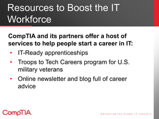 Resources to Boost the IT
Workforce
CompTIA and its partners offer a host of
services to help people start a career in IT:
• IT-Ready apprenticeships
• Troops to Tech Careers program for U.S.
military veterans
• Online newsletter and blog full of career
advice
 