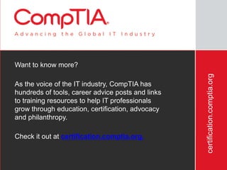 certification.comptia.org
Want to know more?
As the voice of the IT industry, CompTIA has
hundreds of tools, career advice posts and links
to training resources to help IT professionals
grow through education, certification, advocacy
and philanthropy.
Check it out at certification.comptia.org.
 