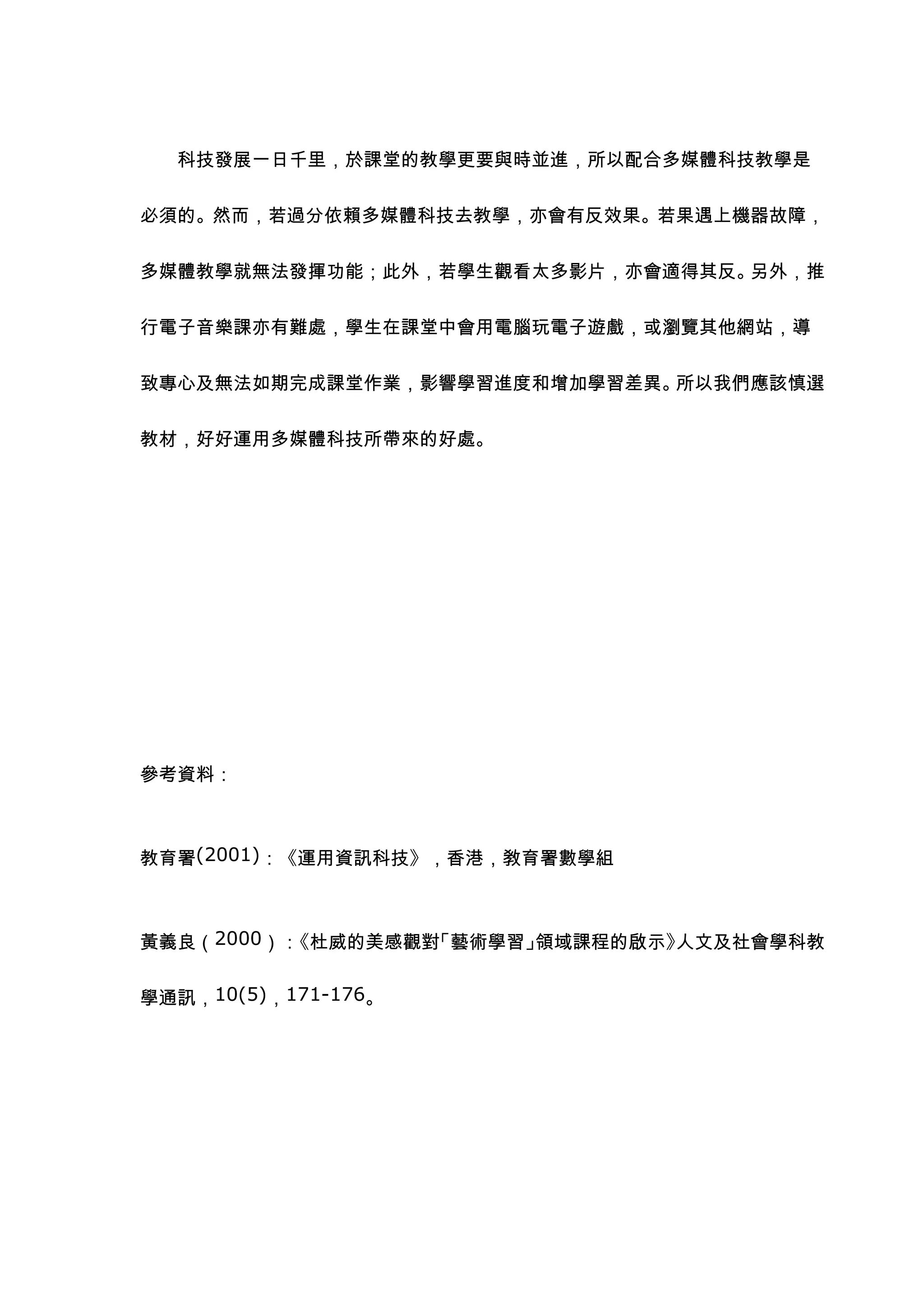 科技發展一日千里，於課堂的教學更要與時並進，所以配合多媒體科技教學是


必須的。然而，若過分依賴多媒體科技去教學，亦會有反效果。若果遇上機器故障，


多媒體教學就無法發揮功能；此外，若學生觀看太多影片，亦會適得其反。另外，推


行電子音樂課亦有難處，學生在課堂中會用電腦玩電子遊戲，或瀏覽其他網站，導


致專心及無法如期完成課堂作業，影響學習進度和增加學習差異。所以我們應該慎選


教材，好好運用多媒體科技所帶來的好處。




參考資料：



教育署(2001)：《運用資訊科技》，香港，敎育署數學組



黃義良（2000）：《杜威的美感觀對「藝術學習」領域課程的啟示》人文及社會學科教


學通訊，10(5)，171-176。
 