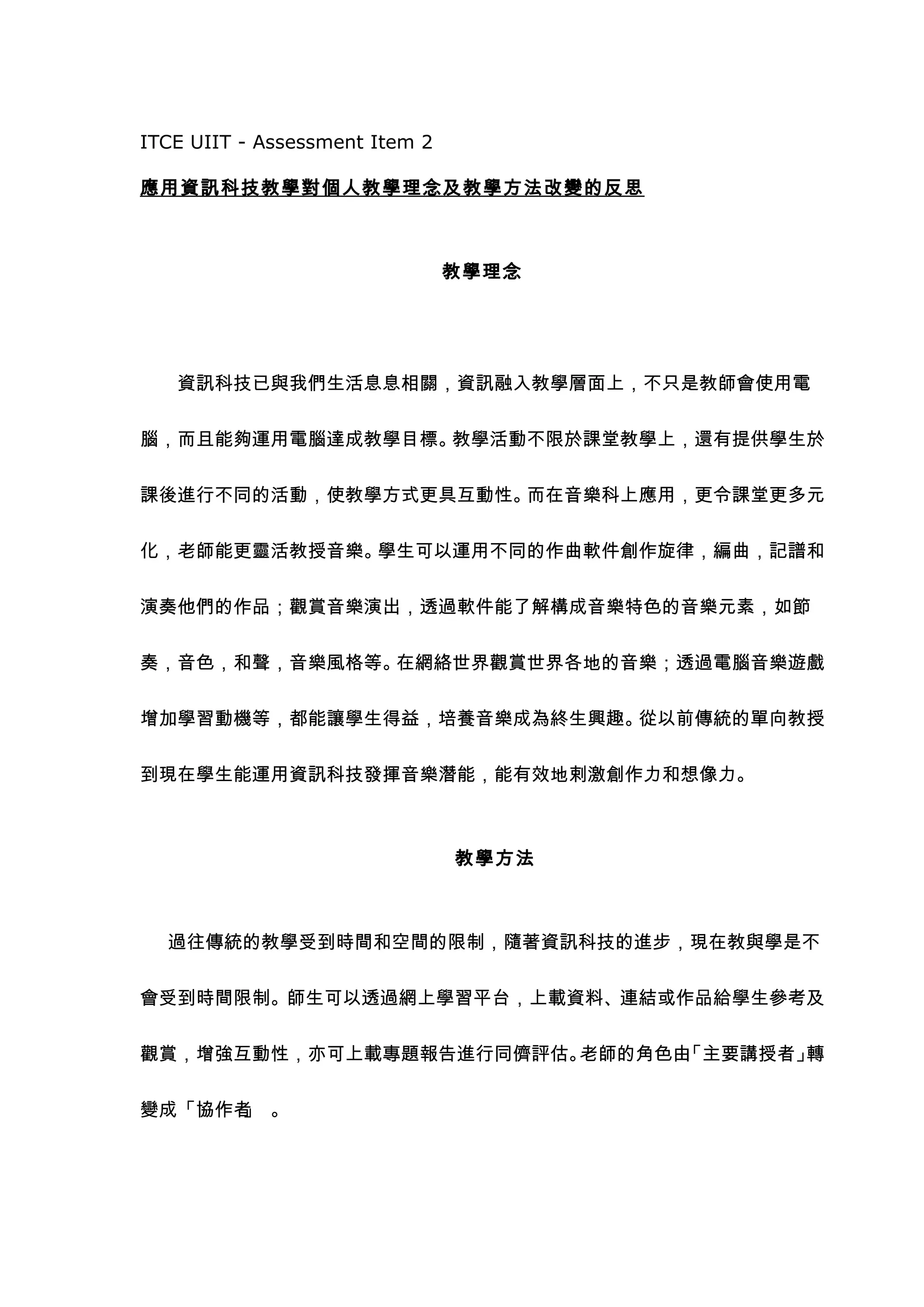 ITCE UIIT - Assessment Item 2

應用資訊科技教學對個人教學理念及教學方法改變的反思



                                教學理念




   資訊科技已與我們生活息息相關，資訊融入教學層面上，不只是教師會使用電


腦，而且能夠運用電腦達成教學目標。教學活動不限於課堂教學上，還有提供學生於


課後進行不同的活動，使教學方式更具互動性。而在音樂科上應用，更令課堂更多元


化，老師能更靈活教授音樂。學生可以運用不同的作曲軟件創作旋律，編曲，記譜和


演奏他們的作品；觀賞音樂演出，透過軟件能了解構成音樂特色的音樂元素，如節


奏，音色，和聲，音樂風格等。在網絡世界觀賞世界各地的音樂；透過電腦音樂遊戲


增加學習動機等，都能讓學生得益，培養音樂成為終生興趣。從以前傳統的單向教授


到現在學生能運用資訊科技發揮音樂潛能，能有效地剌激創作力和想像力。



                                教學方法



  過往傳統的教學受到時間和空間的限制，隨著資訊科技的進步，現在教與學是不


會受到時間限制。師生可以透過網上學習平台，上載資料、連結或作品給學生參考及


觀賞，增強互動性，亦可上載專題報告進行同儕評估。老師的角色由「主要講授者」轉


變成「協作者 。
      」
 