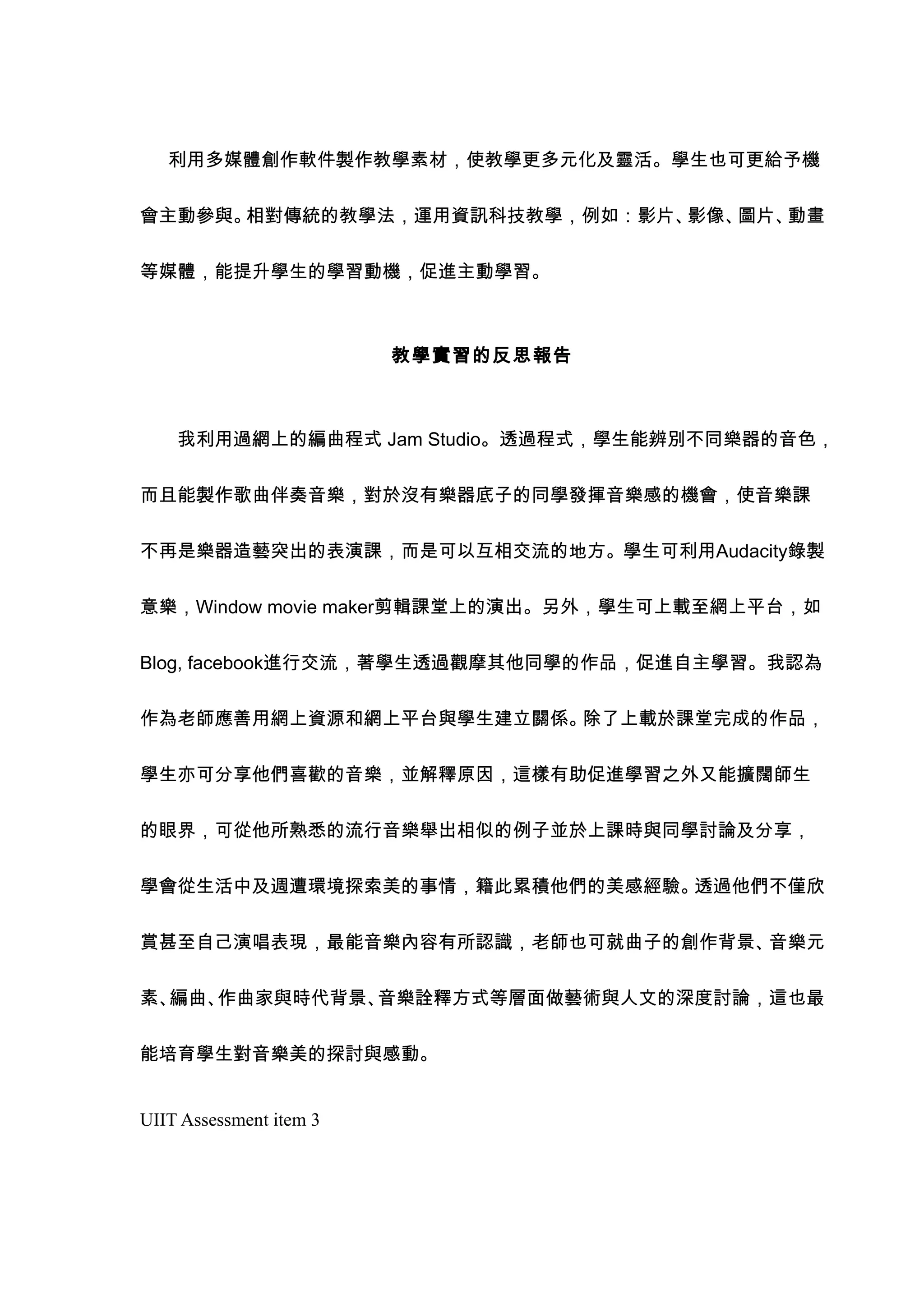 利用多媒體創作軟件製作教學素材，使教學更多元化及靈活。學生也可更給予機


會主動參與。相對傳統的教學法，運用資訊科技教學，例如：影片、影像、圖片、動畫


等媒體，能提升學生的學習動機，促進主動學習。



                         教學實習的反思報告



    我利用過網上的編曲程式 Jam Studio。透過程式，學生能辨別不同樂器的音色，


而且能製作歌曲伴奏音樂，對於沒有樂器底子的同學發揮音樂感的機會，使音樂課


不再是樂器造藝突出的表演課，而是可以互相交流的地方。學生可利用Audacity錄製


意樂，Window movie maker剪輯課堂上的演出。另外，學生可上載至網上平台，如


Blog, facebook進行交流，著學生透過觀摩其他同學的作品，促進自主學習。我認為


作為老師應善用網上資源和網上平台與學生建立關係。除了上載於課堂完成的作品，


學生亦可分享他們喜歡的音樂，並解釋原因，這樣有助促進學習之外又能擴闊師生


的眼界，可從他所熟悉的流行音樂舉出相似的例子並於上課時與同學討論及分享，


學會從生活中及週遭環境探索美的事情，籍此累積他們的美感經驗。透過他們不僅欣


賞甚至自己演唱表現，最能音樂內容有所認識，老師也可就曲子的創作背景、音樂元


素、編曲、作曲家與時代背景、音樂詮釋方式等層面做藝術與人文的深度討論，這也最


能培育學生對音樂美的探討與感動。


UIIT Assessment item 3
 