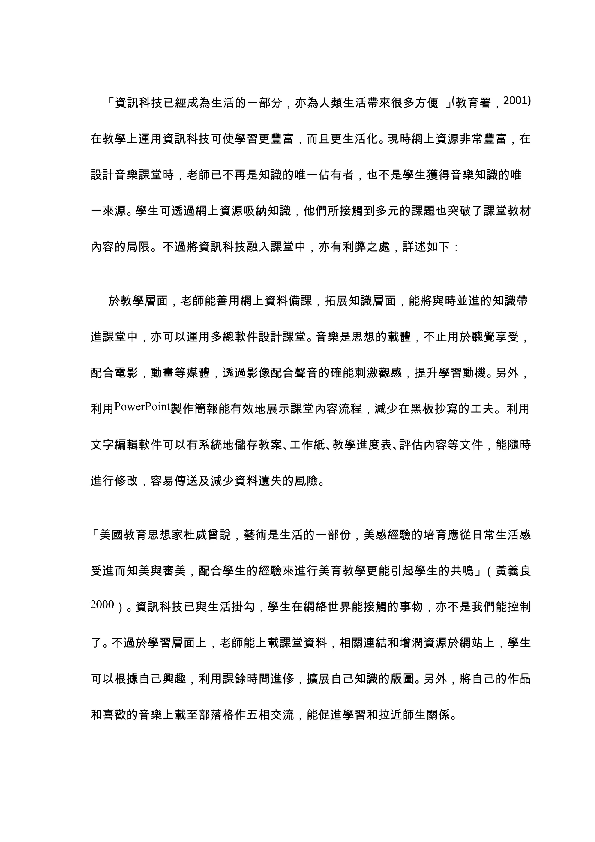 「資訊科技已經成為生活的一部分，亦為人類生活帶來很多方便 (教育署，2001)
                             。」


在教學上運用資訊科技可使學習更豐富，而且更生活化。現時網上資源非常豐富，在


設計音樂課堂時，老師已不再是知識的唯一佔有者，也不是學生獲得音樂知識的唯


一來源。學生可透過網上資源吸納知識，他們所接觸到多元的課題也突破了課堂教材


內容的局限。不過將資訊科技融入課堂中，亦有利弊之處，詳述如下：



 於教學層面，老師能善用網上資料備課，拓展知識層面，能將與時並進的知識帶


進課堂中，亦可以運用多總軟件設計課堂。音樂是思想的載體，不止用於聽覺享受，


配合電影，動畫等媒體，透過影像配合聲音的確能刺激觀感，提升學習動機。另外，


利用PowerPoint製作簡報能有效地展示課堂內容流程，減少在黑板抄寫的工夫。利用


文字編輯軟件可以有系統地儲存教案、工作紙、教學進度表、評估內容等文件，能隨時


進行修改，容易傳送及減少資料遺失的風險。



「美國教育思想家杜威曾說，藝術是生活的一部份，美感經驗的培育應從日常生活感


受進而知美與審美，配合學生的經驗來進行美育教學更能引起學生的共鳴」（黃義良

2000）。資訊科技已與生活掛勾，學生在網絡世界能接觸的事物，亦不是我們能控制


了。不過於學習層面上，老師能上載課堂資料，相關連結和增潤資源於網站上，學生


可以根據自己興趣，利用課餘時間進修，擴展自己知識的版圖。另外，將自己的作品


和喜歡的音樂上載至部落格作五相交流，能促進學習和拉近師生關係。
 