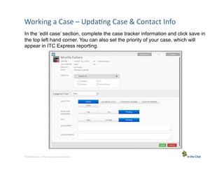 Working	
  a	
  Case	
  –	
  Upda5ng	
  Case	
  &	
  Contact	
  Info	
  
In the ‘edit case’ section, complete the case tracker information and click save in
the top left hand corner. You can also set the priority of your case, which will
appear in ITC Express reporting.

10 Conﬁden5al	
  –	
  In	
  the	
  Chat	
  Communica5ons	
  Inc.

 