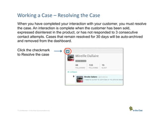 Working	
  a	
  Case	
  –	
  Resolving	
  the	
  Case	
  
When you have completed your interaction with your customer, you must resolve
the case. An interaction is complete when the customer has been sold,
expressed disinterest in the product, or has not responded to 3 consecutive
contact attempts. Cases that remain resolved for 30 days will be auto-archived
and removed from the dashboard.
Click the checkmark
to Resolve the case

11 Conﬁden5al	
  –	
  In	
  the	
  Chat	
  Communica5ons	
  Inc.

 