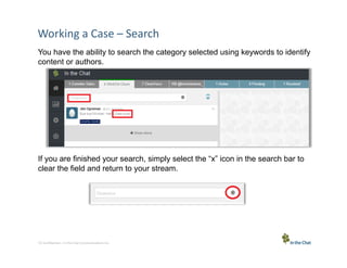 Working	
  a	
  Case	
  –	
  Search	
  
You have the ability to search the category selected using keywords to identify
content or authors.

If you are finished your search, simply select the “x” icon in the search bar to
clear the field and return to your stream.

12 Conﬁden5al	
  –	
  In	
  the	
  Chat	
  Communica5ons	
  Inc.

 