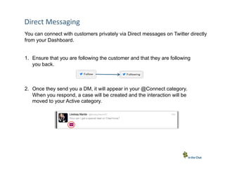 Direct	
  Messaging	
  
You can connect with customers privately via Direct messages on Twitter directly
from your Dashboard.
1.  Ensure that you are following the customer and that they are following
you back.

2.  Once they send you a DM, it will appear in your @Connect category.
When you respond, a case will be created and the interaction will be
moved to your Active category.

15 Conﬁden5al	
  –	
  In	
  the	
  Chat	
  Communica5ons	
  Inc.

 