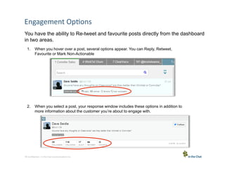 Engagement	
  Op5ons	
  
You have the ability to Re-tweet and favourite posts directly from the dashboard
in two areas.
1.  When you hover over a post, several options appear. You can Reply, Retweet,
Favourite or Mark Non-Actionable

2.  When you select a post, your response window includes these options in addition to
more information about the customer you’re about to engage with.

16 Conﬁden5al	
  –	
  In	
  the	
  Chat	
  Communica5ons	
  Inc.

 