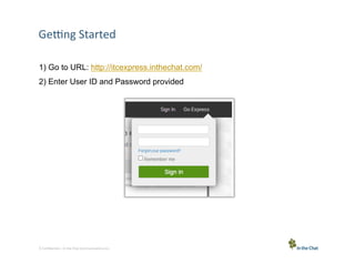 GeSng	
  Started	
  
1) Go to URL: http://itcexpress.inthechat.com/
2) Enter User ID and Password provided

3 Conﬁden5al	
  –	
  In	
  the	
  Chat	
  Communica5ons	
  Inc.

 