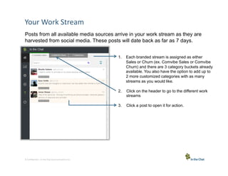 Your	
  Work	
  Stream	
  
Posts from all available media sources arrive in your work stream as they are
harvested from social media. These posts will date back as far as 7 days.
1.  Each branded stream is assigned as either
Sales or Churn (ex. Comvibe Sales or Comvibe
Churn) and there are 3 category buckets already
available. You also have the option to add up to
2 more customized categories with as many
streams as you would like.
2. 
3. 

4 Conﬁden5al	
  –	
  In	
  the	
  Chat	
  Communica5ons	
  Inc.

Click on the header to go to the different work
streams
Click a post to open it for action.

 