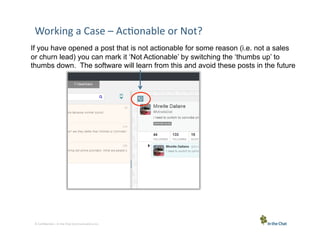 Working	
  a	
  Case	
  –	
  Ac5onable	
  or	
  Not?	
  
If you have opened a post that is not actionable for some reason (i.e. not a sales
or churn lead) you can mark it ‘Not Actionable’ by switching the ‘thumbs up’ to
thumbs down. The software will learn from this and avoid these posts in the future

6 Conﬁden5al	
  –	
  In	
  the	
  Chat	
  Communica5ons	
  Inc.

 